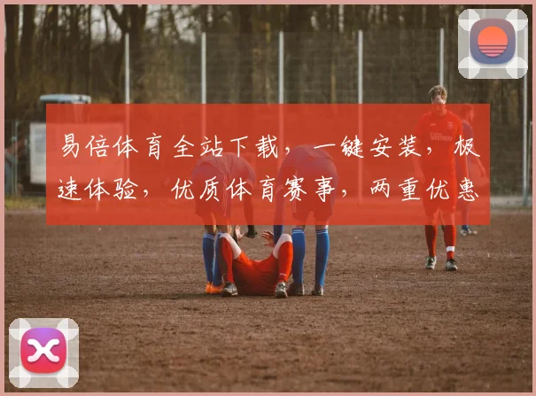 易倍体育全站下载，一键安装，极速体验，优质体育赛事，两重优惠，畅享不停
